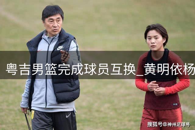 粤吉男篮完成球员互换 黄明依杨腾飞租借加盟对方球队