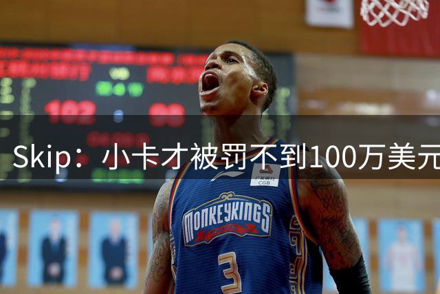 Skip：小卡才被罚不到100万美元 他全身而退&且还能被交易至猛龙